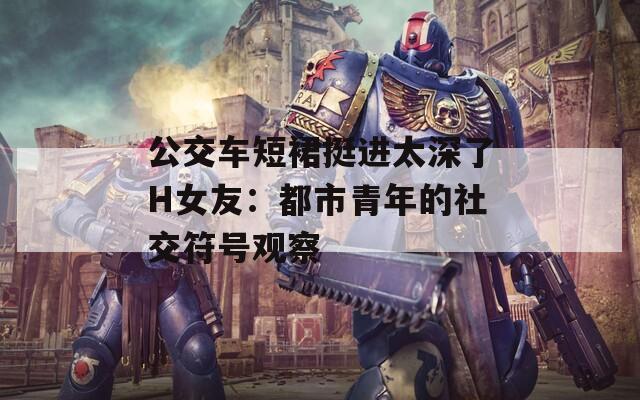 公交车短裙挺进太深了H女友：都市青年的社交符号观察