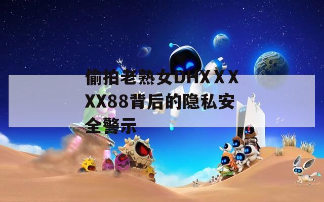 偷拍老熟女DHXⅩXXX88背后的隐私安全警示  第1张