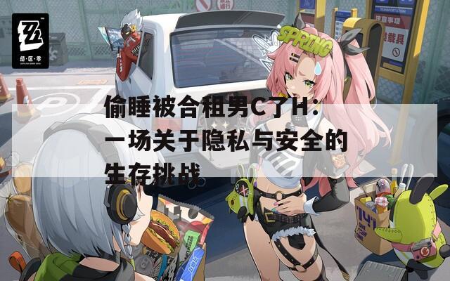 偷睡被合租男C了H：一场关于隐私与安全的生存挑战