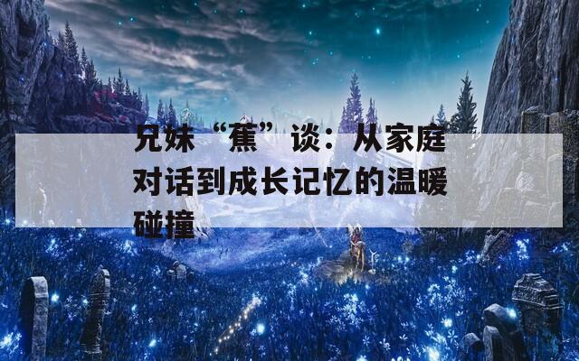 兄妹“蕉”谈：从家庭对话到成长记忆的温暖碰撞  第1张