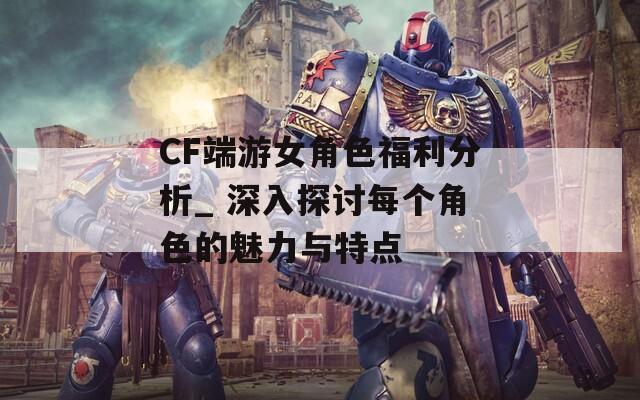 CF端游女角色福利分析_ 深入探讨每个角色的魅力与特点
