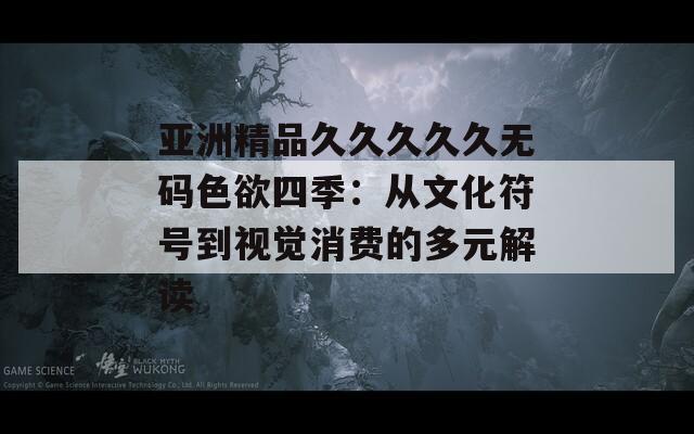 亚洲精品久久久久久无码色欲四季：从文化符号到视觉消费的多元解读