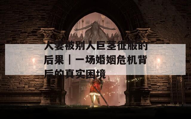 人妻被别人巨茎征服的后果｜一场婚姻危机背后的真实困境