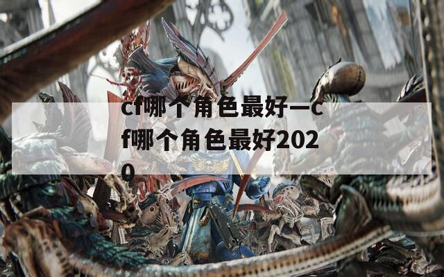 cf哪个角色最好—cf哪个角色最好2020