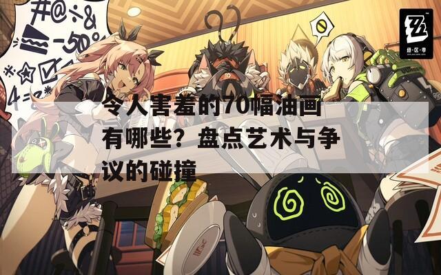 令人害羞的70幅油画有哪些？盘点艺术与争议的碰撞