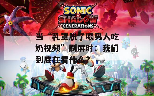 当“乳罩脱了喂男人吃奶视频”刷屏时：我们到底在看什么？