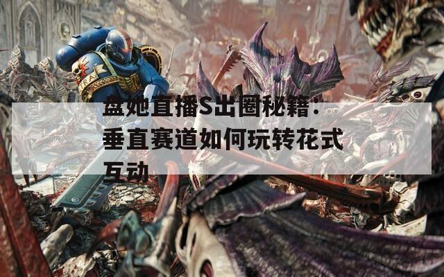 盘她直播S出圈秘籍：垂直赛道如何玩转花式互动