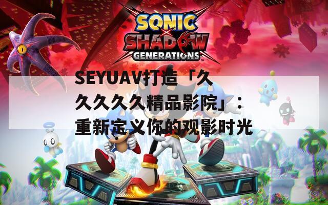 SEYUAV打造「久久久久久精品影院」：重新定义你的观影时光