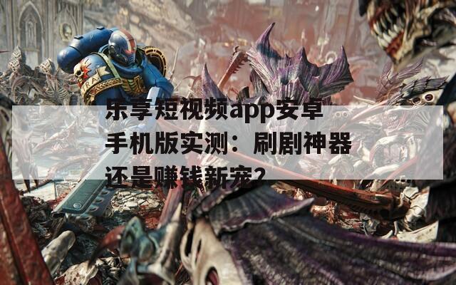 乐享短视频app安卓手机版实测：刷剧神器还是赚钱新宠？