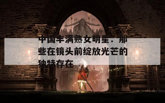 中国丰满熟女明星：那些在镜头前绽放光芒的独特存在