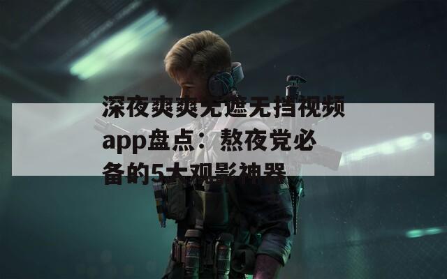 深夜爽爽无遮无挡视频app盘点：熬夜党必备的5大观影神器