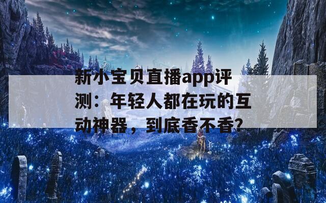 新小宝贝直播app评测：年轻人都在玩的互动神器，到底香不香？  第1张
