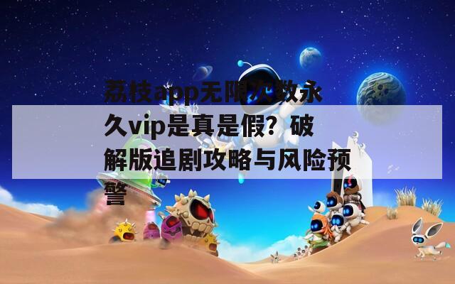 荔枝app无限次数永久vip是真是假？破解版追剧攻略与风险预警