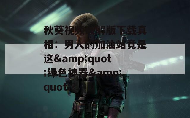秋葵视频破解版下载真相：男人的加油站竟是这&amp;quot;绿色神器&amp;quot;？