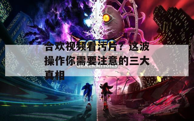 合欢视频看污片？这波操作你需要注意的三大真相  第1张