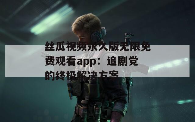 丝瓜视频永久版无限免费观看app：追剧党的终极解决方案