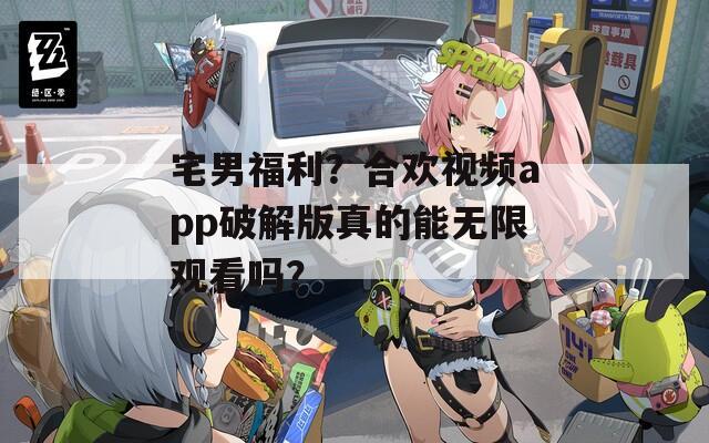 宅男福利？合欢视频app破解版真的能无限观看吗？