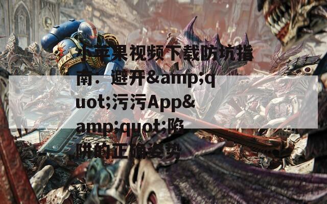 小苹果视频下载防坑指南：避开&amp;quot;污污App&amp;quot;陷阱的正确姿势
