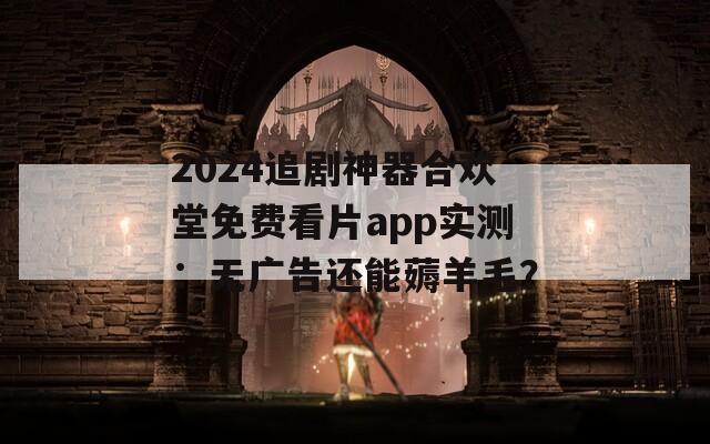 2024追剧神器合欢堂免费看片app实测：无广告还能薅羊毛？