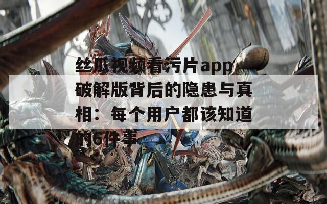 丝瓜视频看污片app破解版背后的隐患与真相：每个用户都该知道的6件事